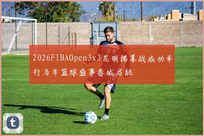 2026FIBAOpen3x3昆明揭幕战成功举行马年篮球盛事春城启航