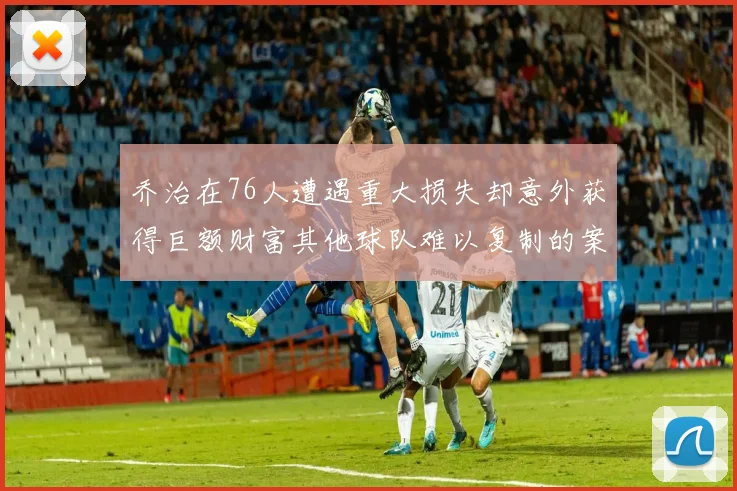 乔治在76人遭遇重大损失却意外获得巨额财富其他球队难以复制的案例