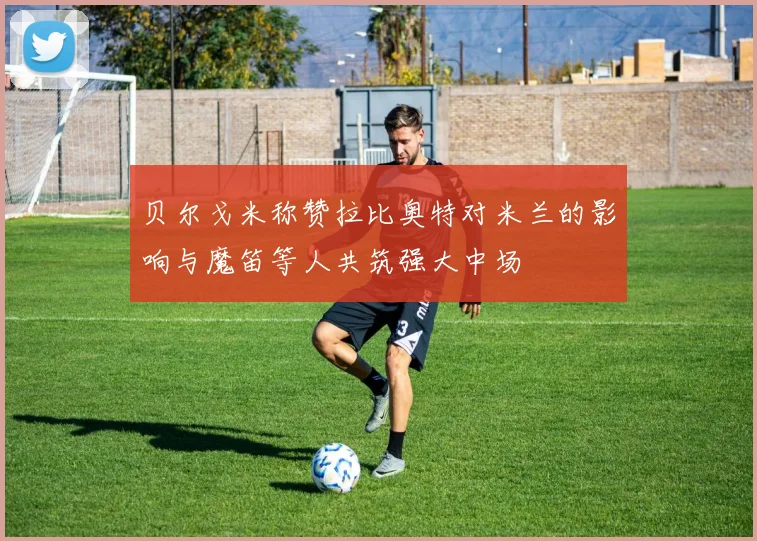 贝尔戈米称赞拉比奥特对米兰的影响与魔笛等人共筑强大中场