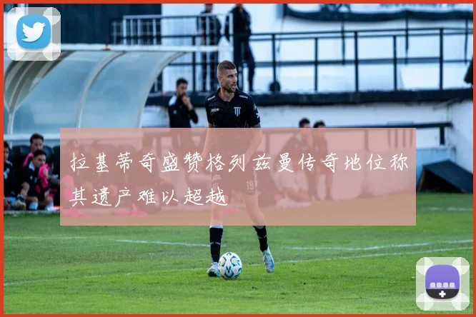 拉基蒂奇盛赞格列兹曼传奇地位称其遗产难以超越