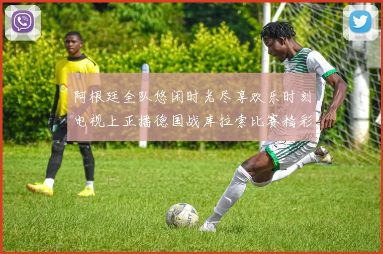 阿根廷全队悠闲时光尽享欢乐时刻电视上正播德国战库拉索比赛精彩瞬间