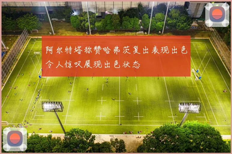 阿尔特塔称赞哈弗茨复出表现出色令人惊叹展现出色状态