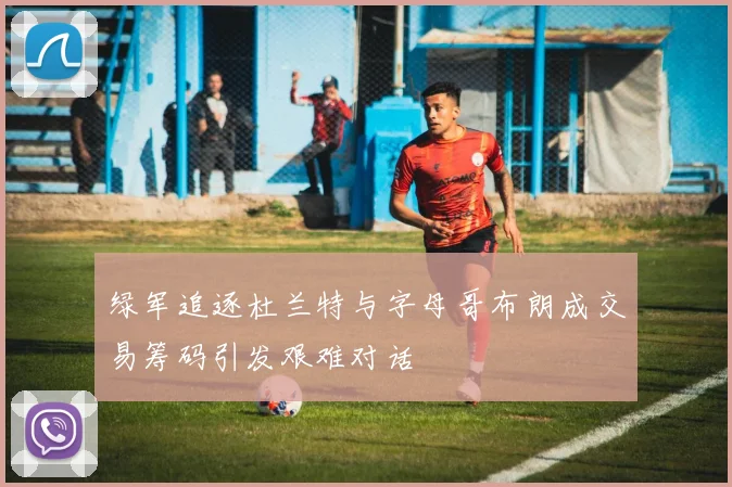绿军追逐杜兰特与字母哥布朗成交易筹码引发艰难对话