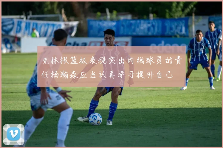 克林根篮板表现突出内线球员的责任杨瀚森应当认真学习提升自己