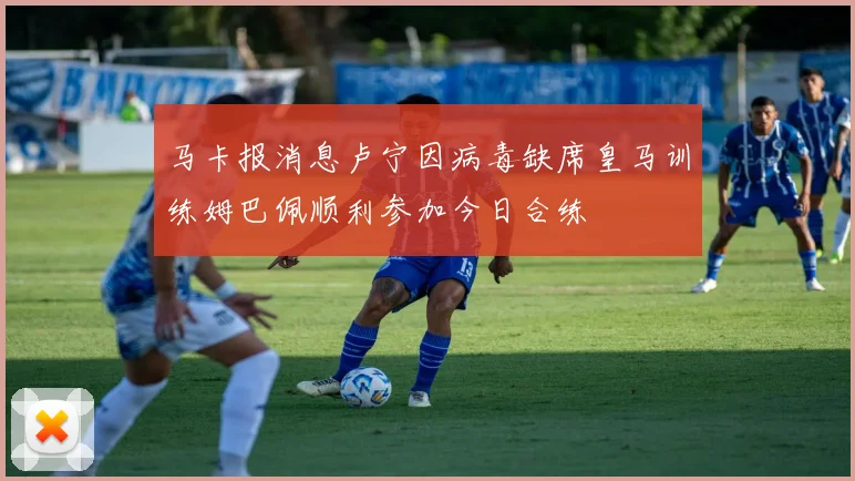 马卡报消息卢宁因病毒缺席皇马训练姆巴佩顺利参加今日合练