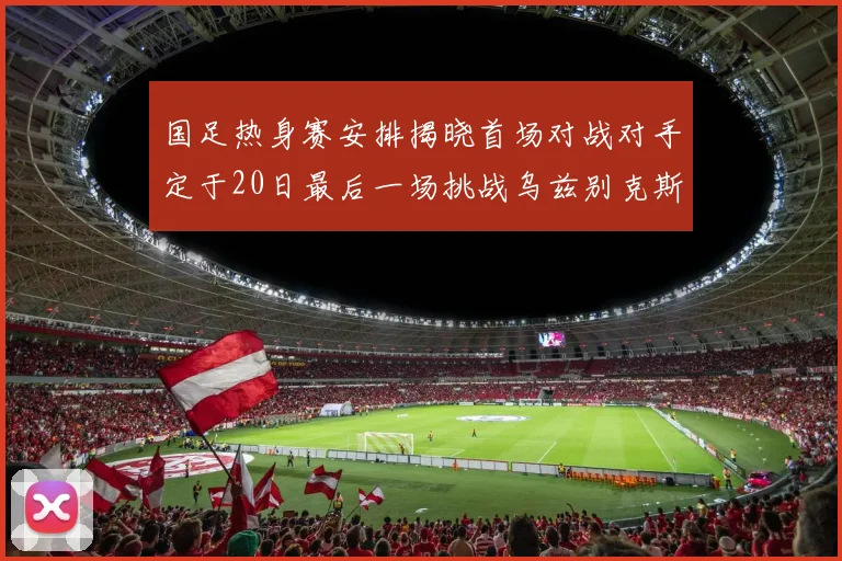 国足热身赛安排揭晓首场对战对手定于20日最后一场挑战乌兹别克斯坦