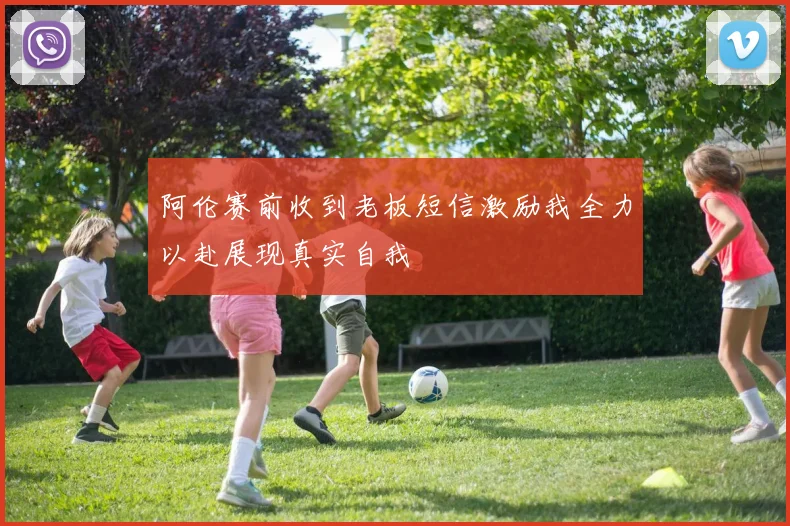 阿伦赛前收到老板短信激励我全力以赴展现真实自我