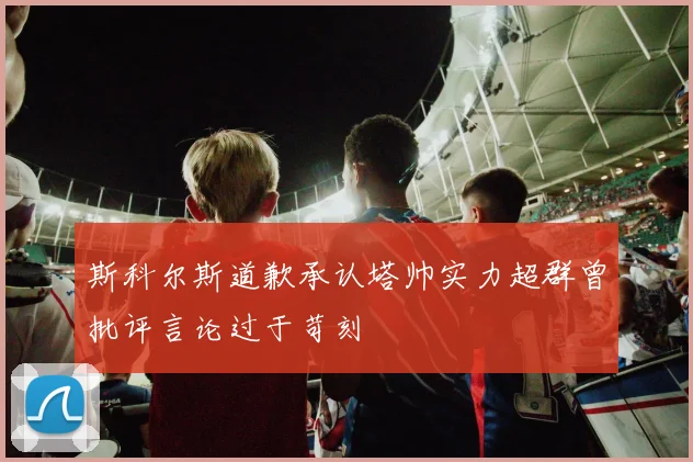 斯科尔斯道歉承认塔帅实力超群曾批评言论过于苛刻