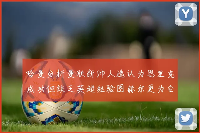 哈曼分析曼联新帅人选认为恩里克成功但缺乏英超经验图赫尔更为合适