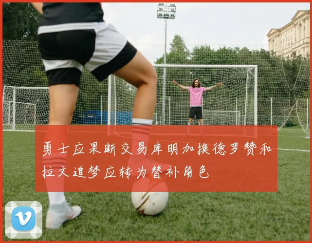 勇士应果断交易库明加换德罗赞和拉文追梦应转为替补角色