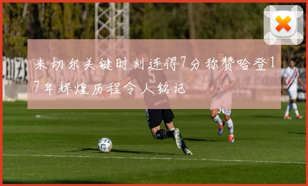 米切尔关键时刻连得7分称赞哈登17年辉煌历程令人铭记