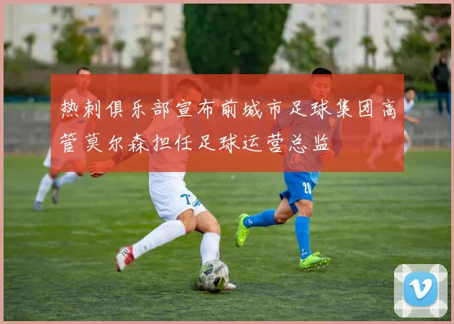 热刺俱乐部宣布前城市足球集团高管莫尔森担任足球运营总监