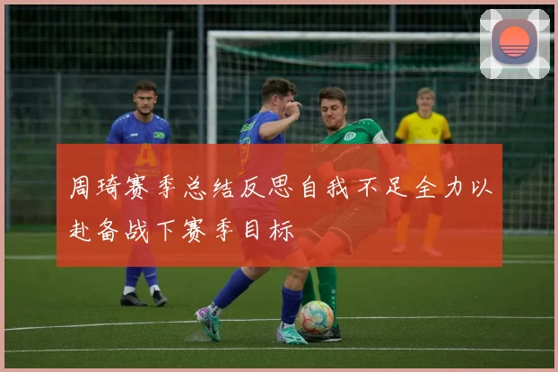 周琦赛季总结反思自我不足全力以赴备战下赛季目标