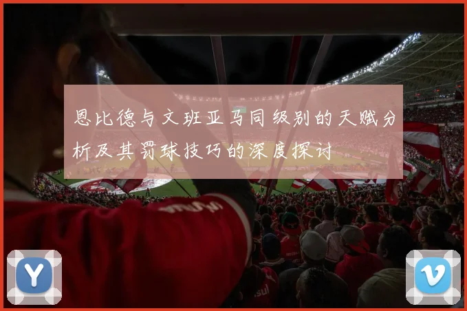 恩比德与文班亚马同级别的天赋分析及其罚球技巧的深度探讨