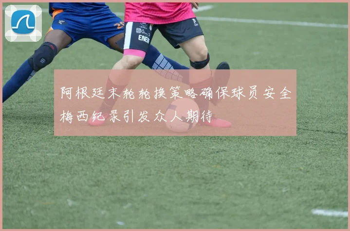 阿根廷末轮轮换策略确保球员安全梅西纪录引发众人期待