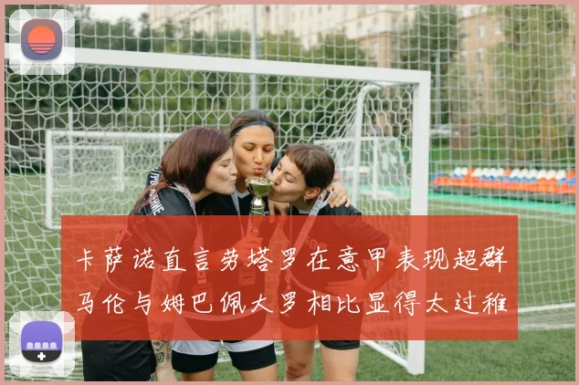 卡萨诺直言劳塔罗在意甲表现超群马伦与姆巴佩大罗相比显得太过稚嫩