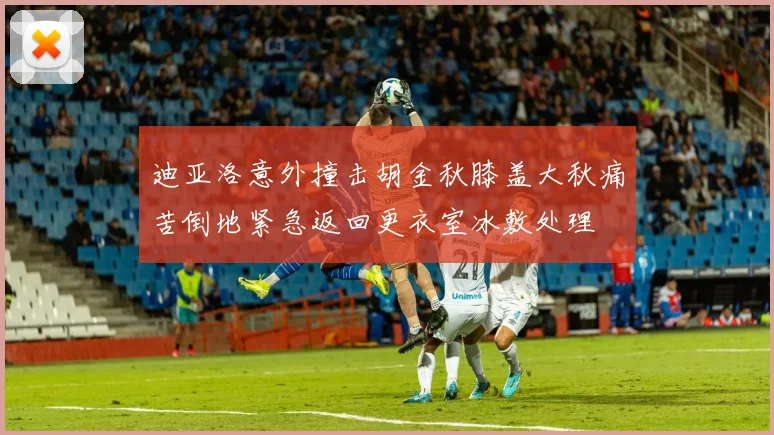 迪亚洛意外撞击胡金秋膝盖大秋痛苦倒地紧急返回更衣室冰敷处理