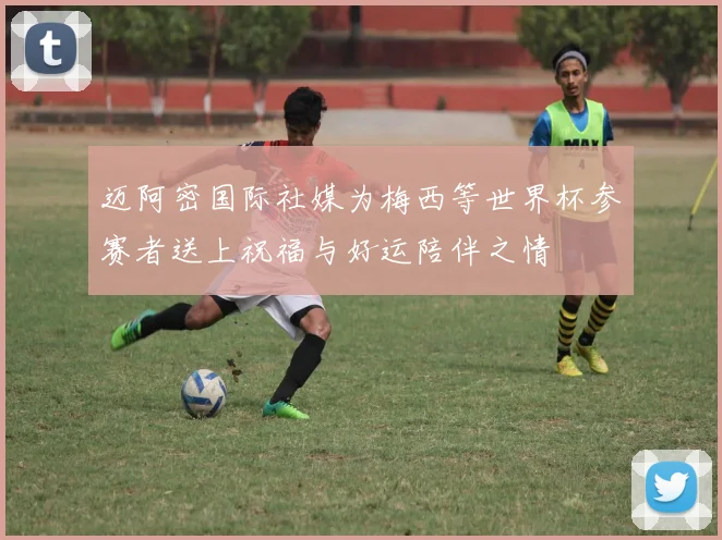 迈阿密国际社媒为梅西等世界杯参赛者送上祝福与好运陪伴之情